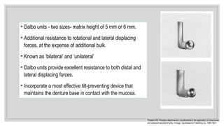 • Dalbo units - two sizes- matrix height of 5 mm or 6 mm.
• Additional resistance to rotational and lateral displacing
forces, at the expense of additional bulk.
• Known as ‘bilateral’ and ‘unilateral’
• Dalbo units provide excellent resistance to both distal and
lateral displacing forces.
• Incorporate a most effective tilt-preventing device that
maintains the denture base in contact with the mucosa.
Preiskel HW. Precision attachments in prosthodontics: the application of intracoronal
and extracoronal attachments. Chicago: Quintessence Publishing Co, 1984:192-7
 