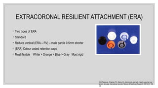 EXTRACORONAL RESILIENT ATTACHMENT (ERA)
◦ Two types of ERA
• Standard
• Reduce vertical (ERA – RV) – male part is 0.5mm shorter
◦ (ERA) Colour coded retention caps
◦ Most flexible White > Orange > Blue > Gray Most rigid
Rohit Raghavan, Shajahan.P.A, Manoj.A.A. Attachments used with implant supported over
denture: a review. International Journal of Science & Healthcare Research. 2021; 6(1): 105-
109.
 