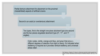 Rohit Raghavan, Shajahan.P.A, Manoj.A.A. Attachments used with implant supported over
denture: a review. International Journal of Science & Healthcare Research. 2021; 6(1): 105-
109.
Partial denture attachment for placement on the proximal
(mesial/distal) aspects of artificial crowns
Second is an axial (or overdenture) attachment
Two types, first is the straight one-piece abutment type and second
are the two pieces angulated abutment type (5°, 11°, and 17
angles).
Color codes, (white, orange and blue, and gray) that provide
different degrees of retention from light to heavy. It’s indicated when
resiliency is required as it provides vertical resiliency and universal
stress relief.
 