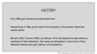 HISTORY
◦ Parr (1886) gave “Extracoronal socket attachment”.
◦ George Evans in 1888, got the credit for the introduction of the precision attachment
retainer system
◦ Bennett (1904), Fossume (1906), and Gilmore (1913) had designed bar attachments as
substitutes for fixed restorations, their names are still applied to various forms of bars.
Materials employed were gold, platinum, and iridioplatinum
Raj et al. Precision attachment- An overview IJIRR, Vol. 05, Issue, 02, pp.5195-5199, February, 2018
 