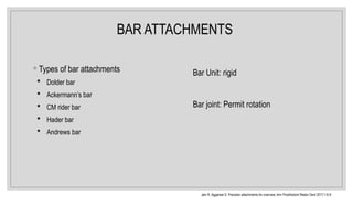 BAR ATTACHMENTS
◦ Types of bar attachments
 Dolder bar
 Ackermann’s bar
 CM rider bar
 Hader bar
 Andrews bar
Bar Unit: rigid
Bar joint: Permit rotation
Jain R, Aggarwal S. Precision attachments An overview. Ann Prosthodont Restor Dent 2017;1:6 9
‑ ‑
 