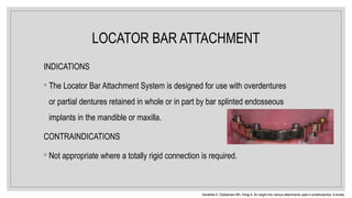 LOCATOR BAR ATTACHMENT
INDICATIONS
◦ The Locator Bar Attachment System is designed for use with overdentures
or partial dentures retained in whole or in part by bar splinted endosseous
implants in the mandible or maxilla.
CONTRAINDICATIONS
◦ Not appropriate where a totally rigid connection is required.
Kanathila H, Doddamani MH, Pangi A. An insight into various attachments used in prosthodontics: A review.
 