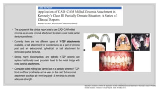 ◦ The purpose of this clinical report was to use CAD–CAM milled
zirconia as an extra coronal attachment to retain a cast metal partial
denture prosthesis.
◦ Currently there are two different types of Y-TZP attachments
available, a ball attachment for overdentures as a part of zirconia
post and an extracoronal, cylindrical, or ball attachment for
removable partial dentures.
◦ Strong, highly biocompatible, and esthetic Y-TZP ceramic can
replace traditionally used porcelain fused to the metal bridge with
extra coronal attachments.
◦ Computer-aided milling was carried out in a partially sintered Y TZP
block and final prosthesis can be seen on the cast. Extracoronal
attachment was kept at 4 mm long and 1.5 mm thick to provide
adequate strength
Basutkar N, AlJohani A, AlHindi M. Application of CAD–CAM Milled Zirconia Attachment in Kennedy’s Class III Partially
Dentate Situation: A Series of Clinical Reports. Dent. 2019;9(2):63-6.
 