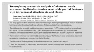 ◦ This study applied the three-dimensional measurement technique of stereophotogrammetry to measure abutment
tooth movement under occlusal loading as a function of intracoronal attachment and clasp design.
◦ Six distal-extension removable partial denture designs were studied: (1) RPI-mesial occlusal rest, proximal plate,
buccal I-bar; (2) cast circumferential clasp; (3) P.D. locking semiprecision attachment; (4) Thompson dowel
nonlocking semiprecision attachment; (5) McCollum precision attachment; and (6) Stern G/L precision attachment.
◦ The movement in microns was determined by computer analysis. The Thompson dowel semiprecision attachment
generated the most abutment movement in a gingival direction.
◦ The clasp-retained designs generally had less total movement than the attachment designs.
◦ Clasps and attachments for the abutment teeth adjacent to the distal extension bases generally moved more than
the abutment teeth.
Tsau-Mau Chou, J. David Eick, Dorsey J. Moore, Daniel E. Tira. Stereophotogrammetric analysis of abutment tooth movement in distal-extension removable partial dentures with intracoronal
attachments and clasps. The Journal of Prosthetic Dentistry, Volume 66, Issue 3, 1991, Pages 343-A30,
 