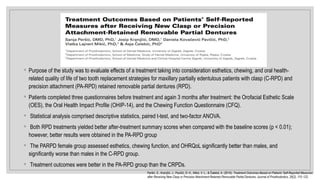 ◦ Purpose of the study was to evaluate effects of a treatment taking into consideration esthetics, chewing, and oral health-
related quality of life of two tooth replacement strategies for maxillary partially edentulous patients with clasp (C-RPD) and
precision attachment (PA-RPD) retained removable partial dentures (RPD).
◦ Patients completed three questionnaires before treatment and again 3 months after treatment: the Orofacial Esthetic Scale
(OES), the Oral Health Impact Profile (OHIP-14), and the Chewing Function Questionnaire (CFQ).
◦ Statistical analysis comprised descriptive statistics, paired t-test, and two-factor ANOVA.
◦ Both RPD treatments yielded better after-treatment summary scores when compared with the baseline scores (p < 0.01);
however, better results were obtained in the PA-RPD group
◦ The PARPD female group assessed esthetics, chewing function, and OHRQoL significantly better than males, and
significantly worse than males in the C-RPD group.
◦ Treatment outcomes were better in the PA-RPD group than the CRPDs.
Peršić, S., Kranjčić, J., Pavičić, D. K., Mikić, V. L., & Čelebić, A. (2015). Treatment Outcomes Based on Patients’ Self-Reported Measures
after Receiving New Clasp or Precision Attachment-Retained Removable Partial Dentures. Journal of Prosthodontics, 26(2), 115–122.
 