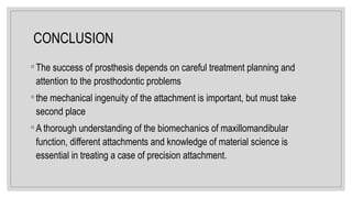 CONCLUSION
◦ The success of prosthesis depends on careful treatment planning and
attention to the prosthodontic problems
◦ the mechanical ingenuity of the attachment is important, but must take
second place
◦ A thorough understanding of the biomechanics of maxillomandibular
function, different attachments and knowledge of material science is
essential in treating a case of precision attachment.
 