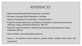 REFERENCES
• Stewart’s Clinical Removable Partial Prosthodontics. Fourth Edition
• McCracken’s Removable Partial Prosthodontics –12th Edition
• Glossary of Prosthodontic Terms, Ninth Edition. J Prosthet Dent 2016
• Preiskel HW. Precision attachments in prosthodontics: the application of intracoronal and extracoronal
attachments. Chicago: Quintessence Publishing Co, 1984:192-7.
• Phoenix RD, Cagna DR, DeFreest CF. Stewart's clinical removable partial prosthodontics. Chicago:
Quintessence; 2003 Jan
• Grasso JE, Miller EL. Removable partial prosthodontics.
• Osborne J. The application of basic sciences to prosthetic dentistry. Australian Dental Journal. 1963
Aug;8(4):292-8
 