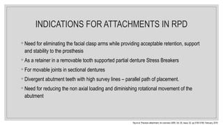 INDICATIONS FOR ATTACHMENTS IN RPD
◦ Need for eliminating the facial clasp arms while providing acceptable retention, support
and stability to the prosthesis
◦ As a retainer in a removable tooth supported partial denture Stress Breakers
◦ For movable joints in sectional dentures
◦ Divergent abutment teeth with high survey lines – parallel path of placement.
◦ Need for reducing the non axial loading and diminishing rotational movement of the
abutment
Raj et al. Precision attachment- An overview IJIRR, Vol. 05, Issue, 02, pp.5195-5199, February, 2018
 