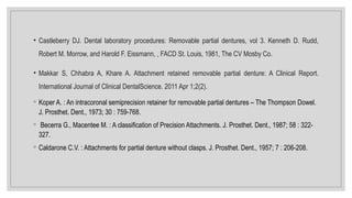 • Castleberry DJ. Dental laboratory procedures: Removable partial dentures, vol 3. Kenneth D. Rudd,
Robert M. Morrow, and Harold F. Eissmann, , FACD St. Louis, 1981, The CV Mosby Co.
• Makkar S, Chhabra A, Khare A. Attachment retained removable partial denture: A Clinical Report.
International Journal of Clinical DentalScience. 2011 Apr 1;2(2).
◦ Koper A. : An intracoronal semiprecision retainer for removable partial dentures – The Thompson Dowel.
J. Prosthet. Dent., 1973; 30 : 759-768.
◦ Becerra G., Macentee M. : A classification of Precision Attachments. J. Prosthet. Dent., 1987; 58 : 322-
327.
◦ Caldarone C.V. : Attachments for partial denture without clasps. J. Prosthet. Dent., 1957; 7 : 206-208.
 