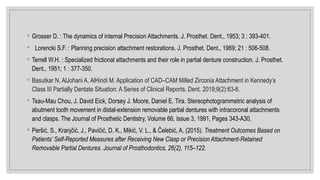 ◦ Grosser D. : The dynamics of internal Precision Attachments. J. Prosthet. Dent., 1953; 3 : 393-401.
◦ Lorencki S.F. : Planning precision attachment restorations. J. Prosthet. Dent., 1969; 21 : 506-508.
◦ Terrell W.H. : Specialized frictional attachments and their role in partial denture construction. J. Prosthet.
Dent., 1951; 1 : 377-350.
◦ Basutkar N, AlJohani A, AlHindi M. Application of CAD–CAM Milled Zirconia Attachment in Kennedy’s
Class III Partially Dentate Situation: A Series of Clinical Reports. Dent. 2019;9(2):63-6.
◦ Tsau-Mau Chou, J. David Eick, Dorsey J. Moore, Daniel E. Tira. Stereophotogrammetric analysis of
abutment tooth movement in distal-extension removable partial dentures with intracoronal attachments
and clasps. The Journal of Prosthetic Dentistry, Volume 66, Issue 3, 1991, Pages 343-A30,
◦ Peršić, S., Kranjčić, J., Pavičić, D. K., Mikić, V. L., & Čelebić, A. (2015). Treatment Outcomes Based on
Patients’ Self-Reported Measures after Receiving New Clasp or Precision Attachment-Retained
Removable Partial Dentures. Journal of Prosthodontics, 26(2), 115–122.
 