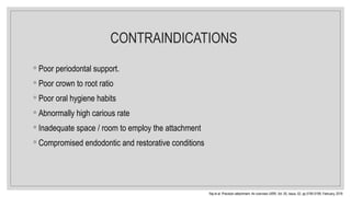 CONTRAINDICATIONS
◦ Poor periodontal support.
◦ Poor crown to root ratio
◦ Poor oral hygiene habits
◦ Abnormally high carious rate
◦ Inadequate space / room to employ the attachment
◦ Compromised endodontic and restorative conditions
Raj et al. Precision attachment- An overview IJIRR, Vol. 05, Issue, 02, pp.5195-5199, February, 2018
 
