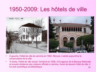 13
1950-2009: Les hôtels de ville
• Á gauche, l’hôtel de ville de Jannina en 1950. Rénové, il abrite aujourd’hui le
conservatoire de la ville.
• ‘A droite, l’hôtel de ville actuel. Construit en 1938, il fut agence de la Banque Nationale
et ensuite résidence des visiteurs officiels à Jannina. Avant de devenir hôtel de ville, il
fut club scientifique et bibliothèque.
 