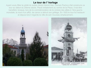 16
Le tour de l’ horloge
Ayant voulu fêter le jubilé du sultan Abdul Hamid Han, Osman Pacha a fait construire ce
tour au début du 20ème siècle. Placé initialement au centre de la Place, il dut être
transféré, lorsque, lors de la commémoration de la victoire des alliés à 1ère guerre
mondiale, la roue d’un affût de canon a détruit son grillage. En 1925 le tour fut restauré
et depuis lors il regarde la ville de son nouveau emplacement.
 