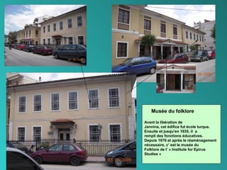 18
Musée du folklore
Avant la libération de
Jannina, cet édifice fut école turque.
Ensuite et jusqu’en 1935, il a
rempli des fonctions éducatives.
Depuis 1976 et après le réaménagement
nécessaire, c’ est le musée du
Folklore de l’ « Institute for Epirus
Studies »
 