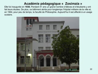 22
Académie pédagogique « Zosimaia »
Elle fut inaugurée en 1938. Pendant 41 ans un grand nombre d’élèves et d’étudiants y ont
fait leurs études. De plus, ce bâtiment abrita pour longtemps l’hôpital militaire de la ville et,
en 1964, pour peu de temps, la faculté de Philosophie. Aujourd’hui il est affecté à un usage
scolaire.
 