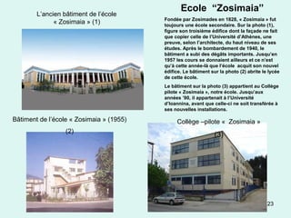 23
Bâtiment de l’école « Zosimaia » (1955)
(2)
L’ancien bâtiment de l’école
« Zosimaia » (1)
Collège –pilote « Zosimaia »
(3)
Ecole “Zosimaia”
Fondée par Zosimades en 1828, « Zosimaia » fut
toujours une école secondaire. Sur la photo (1),
figure son troisième édifice dont la façade ne fait
que copier celle de l’Université d’Athènes, une
preuve, selon l’architecte, du haut niveau de ses
études. Après le bombardement de 1940, le
bâtiment a subi des dégâts importants. Jusqu’en
1957 les cours se donnaient ailleurs et ce n’est
qu’à cette année-là que l’école acquit son nouvel
édifice. Le bâtiment sur la photo (2) abrite le lycée
de cette école.
Le bâtiment sur la photo (3) appartient au Collège
pilote « Zosimaia », notre école. Jusqu’aux
années ’90, il appartenait à l’Université
d’Ioannina, avant que celle-ci ne soit transférée à
ses nouvelles installations.
 