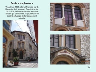 24
Ecole « Kaplanios »
`A partir de 1805, elle fut financée par Z.
Kaplanis, d’où son nom. Construit entre
1922-1926, le bâtiment actuel remplace
l’ancien qui fut incendié. Aujourd’hui il est
destiné à l’usage de l’enseignement
primaire
 