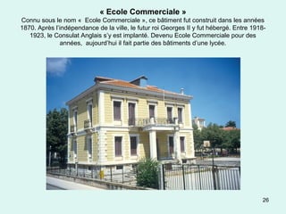 26
« Ecole Commerciale »
Connu sous le nom « Ecole Commerciale », ce bâtiment fut construit dans les années
1870. Après l’indépendance de la ville, le futur roi Georges II y fut hébergé. Entre 1918-
1923, le Consulat Anglais s’y est implanté. Devenu Ecole Commerciale pour des
années, aujourd’hui il fait partie des bâtiments d’une lycée.
 