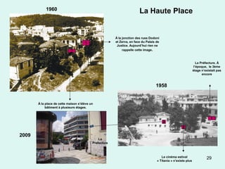 29
La Haute Place
1
2
À la jonction des rues Dodoni
et Zerva, en face du Palais de
Justice. Aujourd’hui rien ne
rappelle cette image.
À la place de cette maison s’élève un
bâtiment à plusieurs étages.
1
3
2
La Préfecture. À
l’époque, le 3ème
étage n’existait pas
encore
Le cinéma estival
« Titania » n’existe plus
Cette maison appartient au passé
La
Prefecture
1958
1960
2009
 