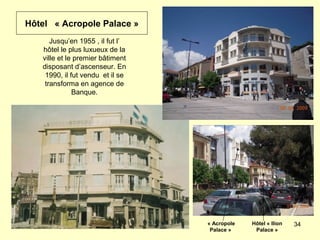 34
Jusqu’en 1955 , il fut l’
hôtel le plus luxueux de la
ville et le premier bâtiment
disposant d’ascenseur. En
1990, il fut vendu et il se
transforma en agence de
Banque.
« Acropole
Palace »
Hôtel « Ilion
Palace »
Hôtel « Acropole Palace »
 
