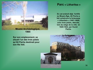38
Musée Archéologique,
1965
Sur son emplacement, se
situait l’un des trois palais
qu’Ali Pacha destinait pour
son fils Veli.
Parc « Litharitsa »
En cet endroit déjà fortifié
au Moyen-Âge, Ali Pacha a
fait construire la forteresse
« Litharitsia » (1807-1808)
avec trois palais, détruits,
lors du siège de la ville en
1820-1822, par Hursit
Pacha.
La forteresse
 