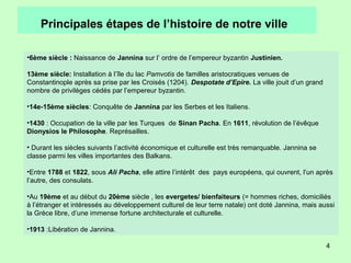 4
Principales étapes de l’histoire de notre ville
•6ème siècle : Naissance de Jannina sur l’ ordre de l’empereur byzantin Justinien.
13ème siècle: Installation à l’île du lac Pamvotis de familles aristocratiques venues de
Constantinople après sa prise par les Croisés (1204). Despotate d’Epire. La ville jouit d’un grand
nombre de privilèges cédés par l’empereur byzantin.
•14e-15ème siècles: Conquête de Jannina par les Serbes et les Italiens.
•1430 : Occupation de la ville par les Turques de Sinan Pacha. En 1611, révolution de l’évêque
Dionysios le Philosophe. Représailles.
• Durant les siècles suivants l’activité économique et culturelle est très remarquable. Jannina se
classe parmi les villes importantes des Balkans.
•Entre 1788 et 1822, sous Ali Pacha, elle attire l’intérêt des pays européens, qui ouvrent, l’un après
l’autre, des consulats.
•Au 19ème et au début du 20ème siècle , les evergetes/ bienfaiteurs (= hommes riches, domiciliés
à l’étranger et intéressés au développement culturel de leur terre natale) ont doté Jannina, mais aussi
la Grèce libre, d’une immense fortune architecturale et culturelle.
•1913 :Libération de Jannina.
 
