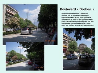 41
Boulevard « Dodoni »
Développé notamment à partir des
années ’70, le boulevard « Dodoni »
constitue l’axe d’accès principal de la
ville depuis le sud. Ici, les maisons avec
cour d’autrefois sont remplacées par des
immeubles souvent assez chers pour
ceux qui veulent acheter un appartement.
 