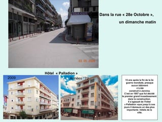 43
Dans la rue « 28e Octobre »,
un dimanche matin
2009 Années ‘‘70
Hôtel « Palladion »
15 ans après la fin de la 2e
guerre mondiale, presque
aucun bâtiment
n’a été
construit à Jannina.
C’est en 1957 que fut décidé
le premier grand investissement
dans la construction.
Il s’agissait de l’hôtel
« Palladion »que jusqu’à nos
jours il demeure un des plus
importants hôtels de la
ville.
 