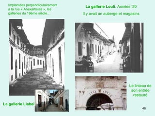 48
La gallerie Louli. Années ’30
Il y avait un auberge et magasins
Le linteau de
son entrée
restauré
Implantées perpendiculairement
à la rue « Anexartisias », les
galleries du 19ème siècle…
La gallerie Liabei
 