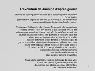 5
L’évolution de Jannina d’après guerre
Hormis les conséquences lourdes de la seconde guerre mondiale,
l’urbanisation
grandissante depuis les années ’60 a provoqué une déformation
grave dans l’image de Jannina d’après guerre.
C’est après 1968 que la ville change. D’une part, elle s’étend vers
l’ouest ( années ’70 et ’80) et vers le sud ( années ’90..) à des
rythmes spectaculaires; d’autre part, afin de satisfaire au moindre
coût les nouveaux besoins, ses quartiers s’écrasent sous des
choix ignorant le patrimoine architectural de la ville.
Plusieurs bâtiments furent démolis et remplacés par de
grands immeubles laissant peu de place aux piétons. Les cours
fleuris sont disparues et les rues sont devenues étroites.
Pourtant, en dépit du temps et de l’avidité humaine,
la citadelle ainsi que certains bâtiments
dans la ville moderne sont là
pour rappeler Jannina d’autrefois.
Nous allons aborder l’évolution de l’image de notre ville
à partir des photos figurant des points-clés
de Jannina, des places, de vieux bâtiments et
des bâtiments modernes.
 