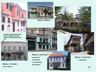 52
Maison « Pyrsinella »
( 1830-1840 )
Maison « Moise »
Maison « Pyrsinella » (1890).
Aujourd’hui
elle abrite la
« Pinacothèque
Municipale »
Le poète Joseph Eliyia (1901-
1931) a habité dans cette
maison (1873) pendant trois
ans
Une maison de la
classe inférieure
Maison « Tzavella »
Fin du 19ème s.
 