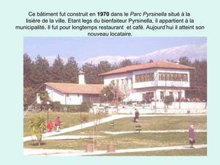 55
Ce bâtiment fut construit en 1970 dans le Parc Pyrsinella situé à la
lisière de la ville. Etant legs du bienfaiteur Pyrsinella, il appartient à la
municipalité. Il fut pour longtemps restaurant et café. Aujourd’hui il atteint son
nouveau locataire.
 