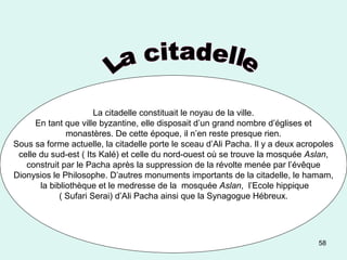 58
La citadelle constituait le noyau de la ville.
En tant que ville byzantine, elle disposait d’un grand nombre d’églises et
monastères. De cette époque, il n’en reste presque rien.
Sous sa forme actuelle, la citadelle porte le sceau d’Ali Pacha. Il y a deux acropoles
celle du sud-est ( Its Kalé) et celle du nord-ouest où se trouve la mosquée Aslan,
construit par le Pacha après la suppression de la révolte menée par l’évêque
Dionysios le Philosophe. D’autres monuments importants de la citadelle, le hamam,
la bibliothèque et le medresse de la mosquée Aslan, l’Ecole hippique
( Sufari Serai) d’Ali Pacha ainsi que la Synagogue Hébreux.
 