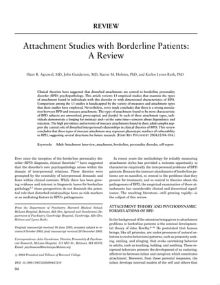 REVIEW


      Attachment Studies with Borderline Patients:
                      A Review

        Hans R. Agrawal, MD, John Gunderson, MD, Bjarne M. Holmes, PhD, and Karlen Lyons-Ruth, PhD



                Clinical theorists have suggested that disturbed attachments are central to borderline personality
                disorder (BPD) psychopathology. This article reviews 13 empirical studies that examine the types
                of attachment found in individuals with this disorder or with dimensional characteristics of BPD.
                Comparison among the 13 studies is handicapped by the variety of measures and attachment types
                that these studies have employed. Nevertheless, every study concludes that there is a strong associa-
                tion between BPD and insecure attachment. The types of attachment found to be most characteristic
                of BPD subjects are unresolved, preoccupied, and fearful. In each of these attachment types, indi-
                viduals demonstrate a longing for intimacy and—at the same time—concern about dependency and
                rejection. The high prevalence and severity of insecure attachments found in these adult samples sup-
                port the central role of disturbed interpersonal relationships in clinical theories of BPD. This review
                concludes that these types of insecure attachment may represent phenotypic markers of vulnerability
                to BPD, suggesting several directions for future research. (HARV REV PSYCHIATRY 2004;12:94–104.)

                Keywords:     Adult Attachment Interview, attachment, borderline, personality disorder, self-report



Ever since the inception of the borderline personality dis-             In recent years the methodology for reliably measuring
order (BPD) diagnosis, clinical theorists1–5 have suggested          attachment styles has provided a welcome opportunity to
that the disorder’s core psychopathology arises within the           characterize empirically the interpersonal problems of BPD
domain of interpersonal relations. These theories were               patients. Because the insecure attachments of borderline pa-
prompted by the centrality of interpersonal demands and              tients are so manifest, so central to the problems that they
fears within clinical contexts. While there has been grow-           present for treatment, and so central to theories about the
ing evidence and interest in biogenetic bases for borderline         pathogenesis of BPD, the empirical examination of these at-
pathology,6,7 these perspectives do not diminish the poten-          tachments has considerable clinical and theoretical signif-
tial role that disturbed relationships have as risk markers          icance. The resulting literature—still growing rapidly—is
or as mediating factors in BPD’s pathogenesis.                       the subject of this review.


From the Department of Psychiatry, Harvard Medical School;           ATTACHMENT THEORY AND PSYCHODYNAMIC
McLean Hospital, Belmont, MA (Drs. Agrawal and Gunderson); De-       FORMULATIONS OF BPD
partment of Psychiatry, Cambridge Hospital, Cambridge, MA (Drs.
Holmes and Lyons-Ruth).                                              In the background of the attention being given to attachment
                                                                     problems in borderline patients is the seminal developmen-
Original manuscript received 30 June 2003, accepted subject to re-   tal theory of John Bowlby.8–10 He postulated that human
vision 8 October 2003; ﬁnal manuscript received 29 December 2003.    beings, like all primates, are under pressures of natural se-
                                                                     lection to evolve behavioral patterns, such as proximity seek-
Correspondence: John Gunderson, Director, Personality & Psychoso-
                                                                     ing, smiling, and clinging, that evoke caretaking behavior
cial Research, McLean Hospital, 115 Mill St., Belmont, MA 02478.
Email: psychosocial@mcleanpo.Mclean.org
                                                                     in adults, such as touching, holding, and soothing. These re-
                                                                     ciprocal behaviors promote the development of an enduring,
c 2004 President and Fellows of Harvard College                      affective tie between infant and caregiver, which constitutes
                                                                     attachment. Moreover, from these parental responses, the
DOI: 10.1080/10673220490447218                                       infant develops internal models of the self and others that

94
 