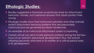 10
Ethologic Studies:
 Bowlby suggested a Darwinian evolutionary basis for attachment
behavior; namely, such behavior ensures that adults protect their
young.
 Ethologic studies show that nonhuman primates and other animals
exhibit attachment behavior patterns that are presumably
instinctual and are governed by inborn tendencies.
 An example of an instinctual attachment system is imprinting.
 Certain stimuli can elicit innate behavior patterns during the first few
hours of an animal’s behavioral development; thus, the animal
offspring becomes attached to its mother at a critical period early
in its development.
 