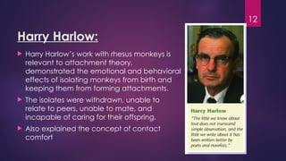 12
Harry Harlow:
 Harry Harlow’s work with rhesus monkeys is
relevant to attachment theory,
demonstrated the emotional and behavioral
effects of isolating monkeys from birth and
keeping them from forming attachments.
 The isolates were withdrawn, unable to
relate to peers, unable to mate, and
incapable of caring for their offspring.
 Also explained the concept of contact
comfort
 