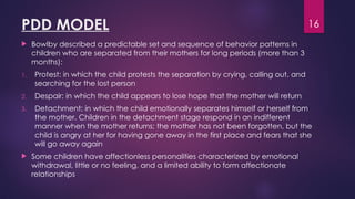 16
PDD MODEL
 Bowlby described a predictable set and sequence of behavior patterns in
children who are separated from their mothers for long periods (more than 3
months):
1. Protest: in which the child protests the separation by crying, calling out, and
searching for the lost person
2. Despair: in which the child appears to lose hope that the mother will return
3. Detachment: in which the child emotionally separates himself or herself from
the mother. Children in the detachment stage respond in an indifferent
manner when the mother returns; the mother has not been forgotten, but the
child is angry at her for having gone away in the first place and fears that she
will go away again
 Some children have affectionless personalities characterized by emotional
withdrawal, little or no feeling, and a limited ability to form affectionate
relationships
 