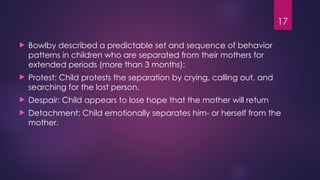17
 Bowlby described a predictable set and sequence of behavior
patterns in children who are separated from their mothers for
extended periods (more than 3 months):
 Protest: Child protests the separation by crying, calling out, and
searching for the lost person.
 Despair: Child appears to lose hope that the mother will return
 Detachment: Child emotionally separates him- or herself from the
mother.
 