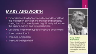 18
MARY AINSWORTH
 Expanded on Bowlby’s observations and found that
the interaction between the mother and her baby
during the attachment period significantly influences
the baby’s current and future behavior.
 Described three main types of insecure attachment:
1. Insecure-Avoidant
2. Insecure-Ambivalent
3. Insecure-Disorganized
 