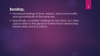 2
Bonding:
 Nonsexual feelings of love, respect, and communality
among individuals of the same sex.
 Specifically, a mother’s feelings for her infant, but often
used to refer to the general mother–infant relationship;
fathers often bond to infants.
 