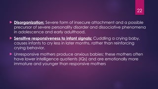 22
 Disorganization: Severe form of insecure attachment and a possible
precursor of severe personality disorder and dissociative phenomena
in adolescence and early adulthood.
 Sensitive responsiveness to infant signals: Cuddling a crying baby,
causes infants to cry less in later months, rather than reinforcing
crying behavior.
 Unresponsive mothers produce anxious babies; these mothers often
have lower intelligence quotients (IQs) and are emotionally more
immature and younger than responsive mothers
 
