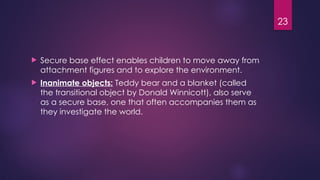 23
 Secure base effect enables children to move away from
attachment figures and to explore the environment.
 Inanimate objects: Teddy bear and a blanket (called
the transitional object by Donald Winnicott), also serve
as a secure base, one that often accompanies them as
they investigate the world.
 