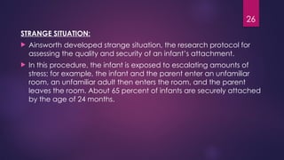 26
STRANGE SITUATION:
 Ainsworth developed strange situation, the research protocol for
assessing the quality and security of an infant’s attachment.
 In this procedure, the infant is exposed to escalating amounts of
stress; for example, the infant and the parent enter an unfamiliar
room, an unfamiliar adult then enters the room, and the parent
leaves the room. About 65 percent of infants are securely attached
by the age of 24 months.
 