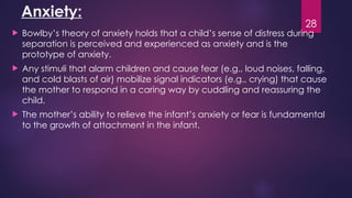 28
Anxiety:
 Bowlby’s theory of anxiety holds that a child’s sense of distress during
separation is perceived and experienced as anxiety and is the
prototype of anxiety.
 Any stimuli that alarm children and cause fear (e.g., loud noises, falling,
and cold blasts of air) mobilize signal indicators (e.g., crying) that cause
the mother to respond in a caring way by cuddling and reassuring the
child.
 The mother’s ability to relieve the infant’s anxiety or fear is fundamental
to the growth of attachment in the infant.
 