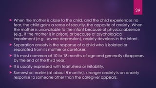 29
 When the mother is close to the child, and the child experiences no
fear, the child gains a sense of security, the opposite of anxiety. When
the mother is unavailable to the infant because of physical absence
(e.g., if the mother is in prison) or because of psychological
impairment (e.g., severe depression), anxiety develops in the infant.
 Separation anxiety is the response of a child who is isolated or
separated from its mother or caretaker.
 It is most common at 10 to 18 months of age and generally disappears
by the end of the third year.
 It is usually expressed with tearfulness or irritability.
 Somewhat earlier (at about 8 months), stranger anxiety is an anxiety
response to someone other than the caregiver appears.
 