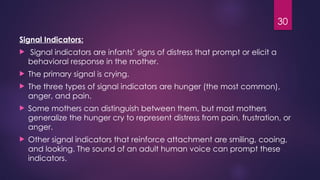 30
Signal Indicators:
 Signal indicators are infants’ signs of distress that prompt or elicit a
behavioral response in the mother.
 The primary signal is crying.
 The three types of signal indicators are hunger (the most common),
anger, and pain.
 Some mothers can distinguish between them, but most mothers
generalize the hunger cry to represent distress from pain, frustration, or
anger.
 Other signal indicators that reinforce attachment are smiling, cooing,
and looking. The sound of an adult human voice can prompt these
indicators.
 