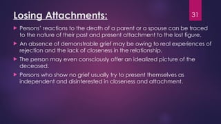 31
Losing Attachments:
 Persons’ reactions to the death of a parent or a spouse can be traced
to the nature of their past and present attachment to the lost figure.
 An absence of demonstrable grief may be owing to real experiences of
rejection and the lack of closeness in the relationship.
 The person may even consciously offer an idealized picture of the
deceased.
 Persons who show no grief usually try to present themselves as
independent and disinterested in closeness and attachment.
 