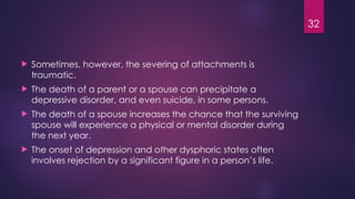 32
 Sometimes, however, the severing of attachments is
traumatic.
 The death of a parent or a spouse can precipitate a
depressive disorder, and even suicide, in some persons.
 The death of a spouse increases the chance that the surviving
spouse will experience a physical or mental disorder during
the next year.
 The onset of depression and other dysphoric states often
involves rejection by a significant figure in a person’s life.
 