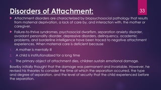 33
Disorders of Attachment:
 Attachment disorders are characterized by biopsychosocial pathology that results
from maternal deprivation, a lack of care by, and interaction with, the mother or
caregiver.
 Failure-to-thrive syndromes, psychosocial dwarfism, separation anxiety disorder,
avoidant personality disorder, depressive disorders, delinquency, academic
problems, and borderline intelligence have been traced to negative attachment
experiences. When maternal care is deficient because
1. A mother is mentally ill
2. A child is institutionalized for a long time
3. The primary object of attachment dies, children sustain emotional damage.
Bowlby initially thought that the damage was permanent and invariable. However, he
revised his theories to consider the time at which the separation occurred, the type
and degree of separation, and the level of security that the child experienced before
the separation.
 