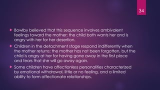34
 Bowlby believed that this sequence involves ambivalent
feelings toward the mother; the child both wants her and is
angry with her for her desertion.
 Children in the detachment stage respond indifferently when
the mother returns; the mother has not been forgotten, but the
child is angry at her for having gone away in the first place
and fears that she will go away again.
 Some children have affectionless personalities characterized
by emotional withdrawal, little or no feeling, and a limited
ability to form affectionate relationships.
 